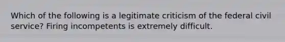 Which of the following is a legitimate criticism of the federal civil service? Firing incompetents is extremely difficult.