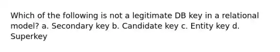 Which of the following is not a legitimate DB key in a relational model? a. Secondary key b. Candidate key c. Entity key d. Superkey