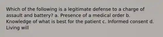 Which of the following is a legitimate defense to a charge of assault and battery? a. Presence of a medical order b. Knowledge of what is best for the patient c. Informed consent d. Living will