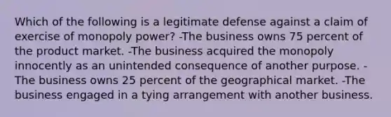 Which of the following is a legitimate defense against a claim of exercise of monopoly power? -The business owns 75 percent of the product market. -The business acquired the monopoly innocently as an unintended consequence of another purpose. -The business owns 25 percent of the geographical market. -The business engaged in a tying arrangement with another business.