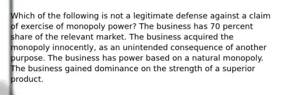 Which of the following is not a legitimate defense against a claim of exercise of monopoly power? The business has 70 percent share of the relevant market. The business acquired the monopoly innocently, as an unintended consequence of another purpose. The business has power based on a natural monopoly. The business gained dominance on the strength of a superior product.