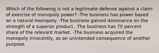 Which of the following is not a legitimate defense against a claim of exercise of monopoly power? -The business has power based on a natural monopoly. -The business gained dominance on the strength of a superior product. -The business has 70 percent share of the relevant market. -The business acquired the monopoly innocently, as an unintended consequence of another purpose.