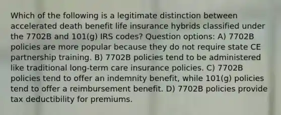 Which of the following is a legitimate distinction between accelerated death benefit life insurance hybrids classified under the 7702B and 101(g) IRS codes? Question options: A) 7702B policies are more popular because they do not require state CE partnership training. B) 7702B policies tend to be administered like traditional long-term care insurance policies. C) 7702B policies tend to offer an indemnity benefit, while 101(g) policies tend to offer a reimbursement benefit. D) 7702B policies provide tax deductibility for premiums.