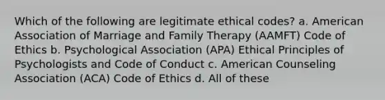 Which of the following are legitimate ethical codes? a. American Association of Marriage and Family Therapy (AAMFT) Code of Ethics b. Psychological Association (APA) Ethical Principles of Psychologists and Code of Conduct c. American Counseling Association (ACA) Code of Ethics d. All of these