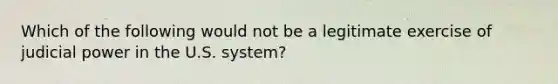 Which of the following would not be a legitimate exercise of judicial power in the U.S. system?