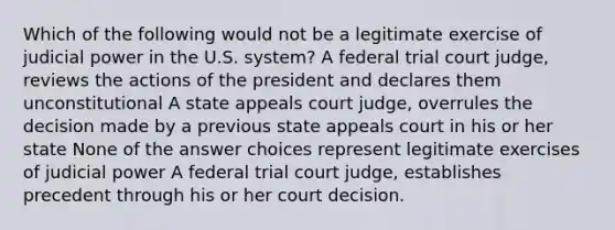 Which of the following would not be a legitimate exercise of judicial power in the U.S. system? A federal trial court judge, reviews the actions of the president and declares them unconstitutional A state appeals court judge, overrules the decision made by a previous state appeals court in his or her state None of the answer choices represent legitimate exercises of judicial power A federal trial court judge, establishes precedent through his or her court decision.