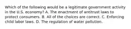 Which of the following would be a legitimate government activity in the U.S. economy? A. The enactment of antitrust laws to protect consumers. B. All of the choices are correct. C. Enforcing child labor laws. D. The regulation of water pollution.