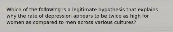 Which of the following is a legitimate hypothesis that explains why the rate of depression appears to be twice as high for women as compared to men across various cultures?