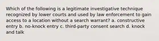 Which of the following is a legitimate investigative technique recognized by lower courts and used by law enforcement to gain access to a location without a search warrant? a. constructive entry b. no-knock entry c. third-party consent search d. knock and talk