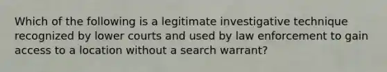 Which of the following is a legitimate investigative technique recognized by lower courts and used by law enforcement to gain access to a location without a search warrant?