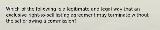 Which of the following is a legitimate and legal way that an exclusive right-to-sell listing agreement may terminate without the seller owing a commission?