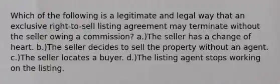 Which of the following is a legitimate and legal way that an exclusive right-to-sell listing agreement may terminate without the seller owing a commission? a.)The seller has a change of heart. b.)The seller decides to sell the property without an agent. c.)The seller locates a buyer. d.)The listing agent stops working on the listing.