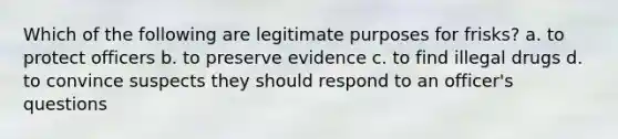 Which of the following are legitimate purposes for frisks? a. to protect officers b. to preserve evidence c. to find illegal drugs d. to convince suspects they should respond to an officer's questions