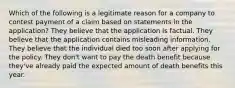 Which of the following is a legitimate reason for a company to contest payment of a claim based on statements in the application? They believe that the application is factual. They believe that the application contains misleading information. They believe that the individual died too soon after applying for the policy. They don't want to pay the death benefit because they've already paid the expected amount of death benefits this year.