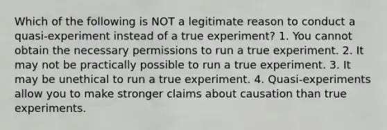 Which of the following is NOT a legitimate reason to conduct a quasi-experiment instead of a true experiment? 1. You cannot obtain the necessary permissions to run a true experiment. 2. It may not be practically possible to run a true experiment. 3. It may be unethical to run a true experiment. 4. Quasi-experiments allow you to make stronger claims about causation than true experiments.