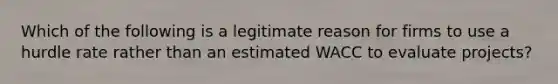 Which of the following is a legitimate reason for firms to use a hurdle rate rather than an estimated WACC to evaluate projects?