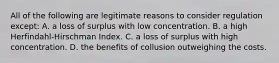 All of the following are legitimate reasons to consider regulation except​: A. a loss of surplus with low concentration. B. a high​ Herfindahl-Hirschman Index. C. a loss of surplus with high concentration. D. the benefits of collusion outweighing the costs.