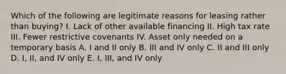 Which of the following are legitimate reasons for leasing rather than buying? I. Lack of other available financing II. High tax rate III. Fewer restrictive covenants IV. Asset only needed on a temporary basis A. I and II only B. III and IV only C. II and III only D. I, II, and IV only E. I, III, and IV only