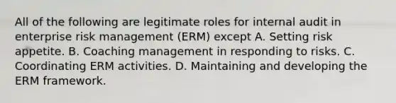 All of the following are legitimate roles for internal audit in enterprise risk management (ERM) except A. Setting risk appetite. B. Coaching management in responding to risks. C. Coordinating ERM activities. D. Maintaining and developing the ERM framework.