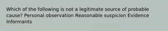 Which of the following is not a legitimate source of probable cause? Personal observation Reasonable suspicion Evidence Informants