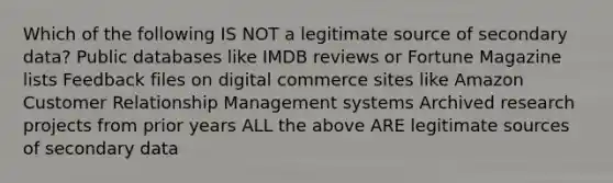 Which of the following IS NOT a legitimate source of secondary data? Public databases like IMDB reviews or Fortune Magazine lists Feedback files on digital commerce sites like Amazon Customer Relationship Management systems Archived research projects from prior years ALL the above ARE legitimate sources of secondary data