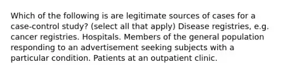 Which of the following is are legitimate sources of cases for a case-control study? (select all that apply) Disease registries, e.g. cancer registries. Hospitals. Members of the general population responding to an advertisement seeking subjects with a particular condition. Patients at an outpatient clinic.