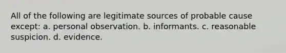 All of the following are legitimate sources of probable cause except: a. personal observation. b. informants. c. reasonable suspicion. d. evidence.