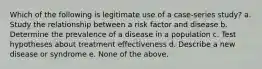 Which of the following is legitimate use of a case-series study? a. Study the relationship between a risk factor and disease b. Determine the prevalence of a disease in a population c. Test hypotheses about treatment effectiveness d. Describe a new disease or syndrome e. None of the above.