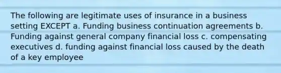 The following are legitimate uses of insurance in a business setting EXCEPT a. Funding business continuation agreements b. Funding against general company financial loss c. compensating executives d. funding against financial loss caused by the death of a key employee