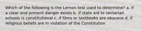 Which of the following is the Lemon test used to determine? a. if a clear and present danger exists b. if state aid to sectarian schools is constitutional c. if films or textbooks are obscene d. if religious beliefs are in violation of the Constitution