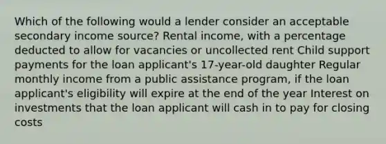 Which of the following would a lender consider an acceptable secondary income source? Rental income, with a percentage deducted to allow for vacancies or uncollected rent Child support payments for the loan applicant's 17-year-old daughter Regular monthly income from a public assistance program, if the loan applicant's eligibility will expire at the end of the year Interest on investments that the loan applicant will cash in to pay for closing costs