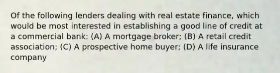 Of the following lenders dealing with real estate finance, which would be most interested in establishing a good line of credit at a commercial bank: (A) A mortgage broker; (B) A retail credit association; (C) A prospective home buyer; (D) A life insurance company