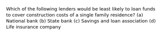 Which of the following lenders would be least likely to loan funds to cover construction costs of a single family residence? (a) National bank (b) State bank (c) Savings and loan association (d) Life insurance company