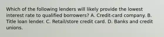 Which of the following lenders will likely provide the lowest interest rate to qualified borrowers? A. Credit-card company. B. Title loan lender. C. Retail/store credit card. D. Banks and credit unions.