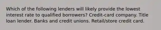 Which of the following lenders will likely provide the lowest interest rate to qualified borrowers? Credit-card company. Title loan lender. Banks and credit unions. Retail/store credit card.