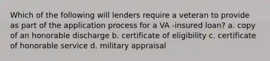 Which of the following will lenders require a veteran to provide as part of the application process for a VA -insured loan? a. copy of an honorable discharge b. certificate of eligibility c. certificate of honorable service d. military appraisal