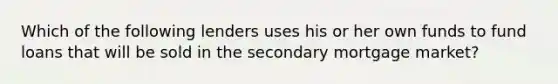 Which of the following lenders uses his or her own funds to fund loans that will be sold in the secondary mortgage market?