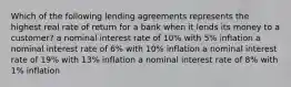 Which of the following lending agreements represents the highest real rate of return for a bank when it lends its money to a customer? a nominal interest rate of 10% with 5% inflation a nominal interest rate of 6% with 10% inflation a nominal interest rate of 19% with 13% inflation a nominal interest rate of 8% with 1% inflation