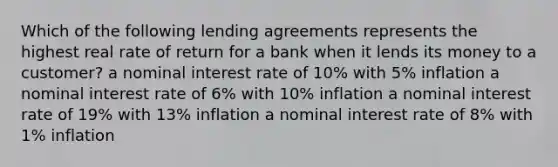 Which of the following lending agreements represents the highest real rate of return for a bank when it lends its money to a customer? a nominal interest rate of 10% with 5% inflation a nominal interest rate of 6% with 10% inflation a nominal interest rate of 19% with 13% inflation a nominal interest rate of 8% with 1% inflation