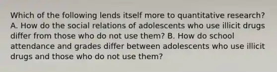 Which of the following lends itself more to quantitative research? A. How do the social relations of adolescents who use illicit drugs differ from those who do not use them? B. How do school attendance and grades differ between adolescents who use illicit drugs and those who do not use them?