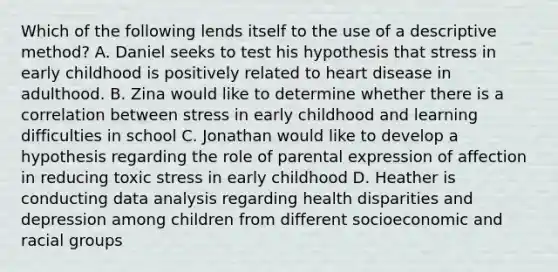 Which of the following lends itself to the use of a descriptive method? A. Daniel seeks to test his hypothesis that stress in early childhood is positively related to heart disease in adulthood. B. Zina would like to determine whether there is a correlation between stress in early childhood and learning difficulties in school C. Jonathan would like to develop a hypothesis regarding the role of parental expression of affection in reducing toxic stress in early childhood D. Heather is conducting data analysis regarding health disparities and depression among children from different socioeconomic and racial groups