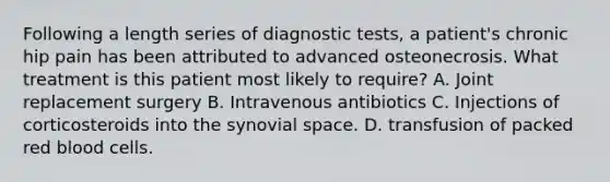 Following a length series of diagnostic tests, a patient's chronic hip pain has been attributed to advanced osteonecrosis. What treatment is this patient most likely to require? A. Joint replacement surgery B. Intravenous antibiotics C. Injections of corticosteroids into the synovial space. D. transfusion of packed red blood cells.