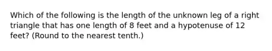 Which of the following is the length of the unknown leg of a right triangle that has one length of 8 feet and a hypotenuse of 12 feet? (Round to the nearest tenth.)