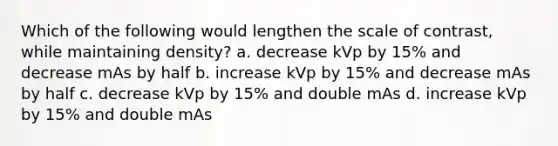 Which of the following would lengthen the scale of contrast, while maintaining density? a. decrease kVp by 15% and decrease mAs by half b. increase kVp by 15% and decrease mAs by half c. decrease kVp by 15% and double mAs d. increase kVp by 15% and double mAs