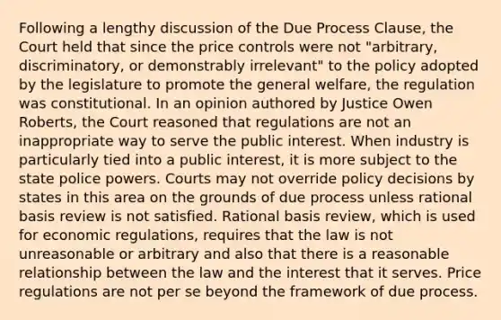 Following a lengthy discussion of the Due Process Clause, the Court held that since the price controls were not "arbitrary, discriminatory, or demonstrably irrelevant" to the policy adopted by the legislature to promote the general welfare, the regulation was constitutional. In an opinion authored by Justice Owen Roberts, the Court reasoned that regulations are not an inappropriate way to serve the public interest. When industry is particularly tied into a public interest, it is more subject to the state police powers. Courts may not override policy decisions by states in this area on the grounds of due process unless rational basis review is not satisfied. Rational basis review, which is used for economic regulations, requires that the law is not unreasonable or arbitrary and also that there is a reasonable relationship between the law and the interest that it serves. Price regulations are not per se beyond the framework of due process.