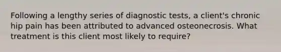 Following a lengthy series of diagnostic tests, a client's chronic hip pain has been attributed to advanced osteonecrosis. What treatment is this client most likely to require?