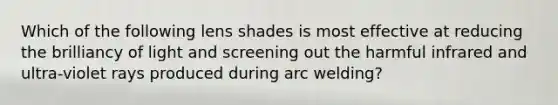 Which of the following lens shades is most effective at reducing the brilliancy of light and screening out the harmful infrared and ultra-violet rays produced during arc welding?