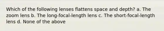 Which of the following lenses flattens space and depth? a. The zoom lens b. The long-focal-length lens c. The short-focal-length lens d. None of the above