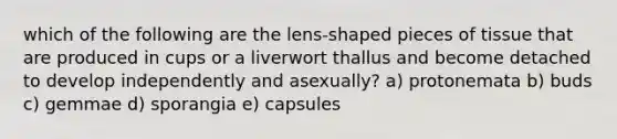 which of the following are the lens-shaped pieces of tissue that are produced in cups or a liverwort thallus and become detached to develop independently and asexually? a) protonemata b) buds c) gemmae d) sporangia e) capsules