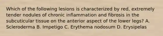 Which of the following lesions is characterized by red, extremely tender nodules of chronic inflammation and fibrosis in the subcuticular tissue on the anterior aspect of the lower legs? A. Scleroderma B. Impetigo C. Erythema nodosum D. Erysipelas